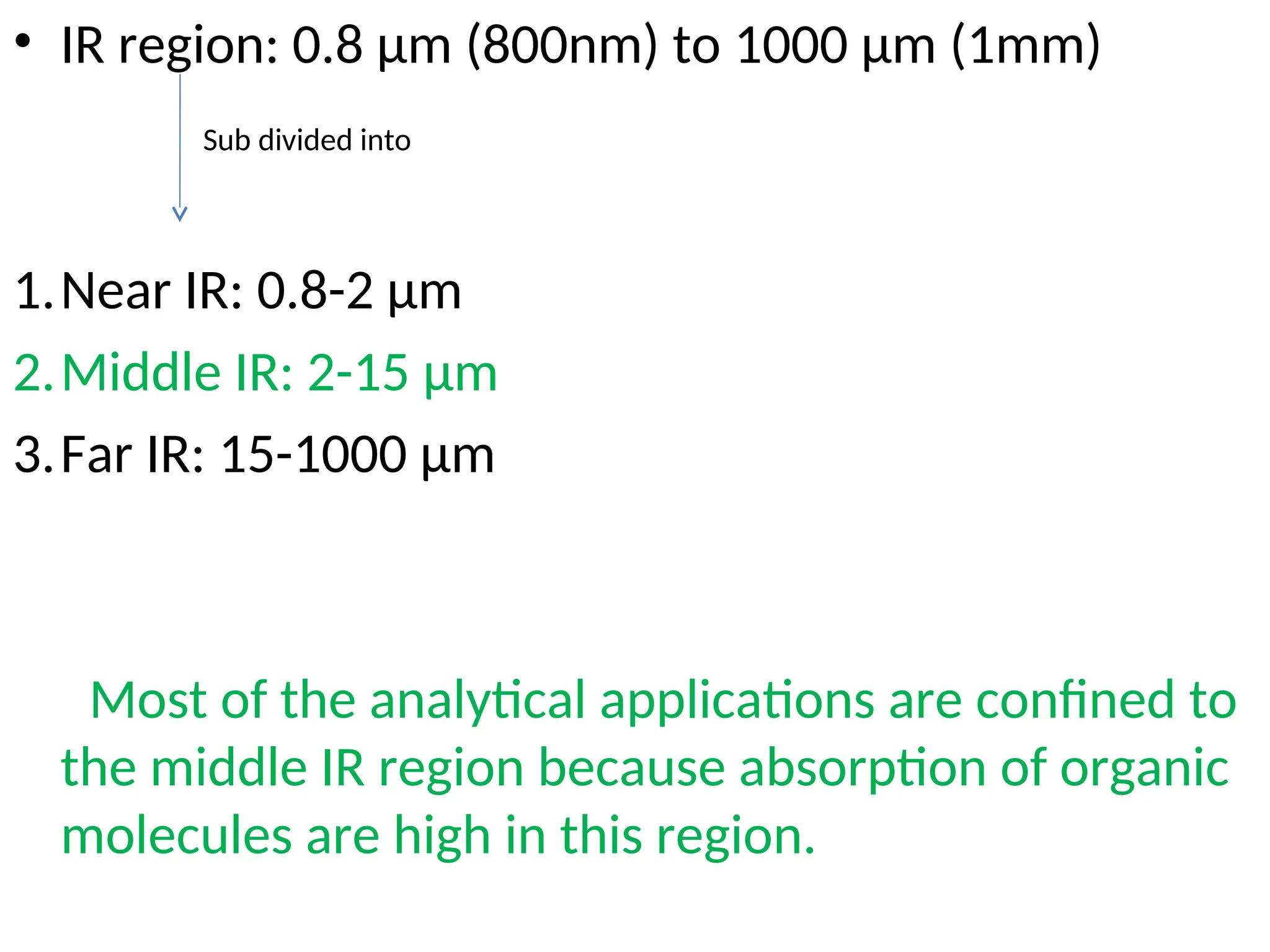 • IR region: 0.8 µm (800nm) to 1000 µm (1mm)
1.Near IR: 0.8-2 µm
2.Middle IR: 2-15 µm
3.Far IR: 15-1000 µm
Most of the analytical applications are confined to
the middle IR region because absorption of organic
molecules are high in this region.
Sub divided into
 