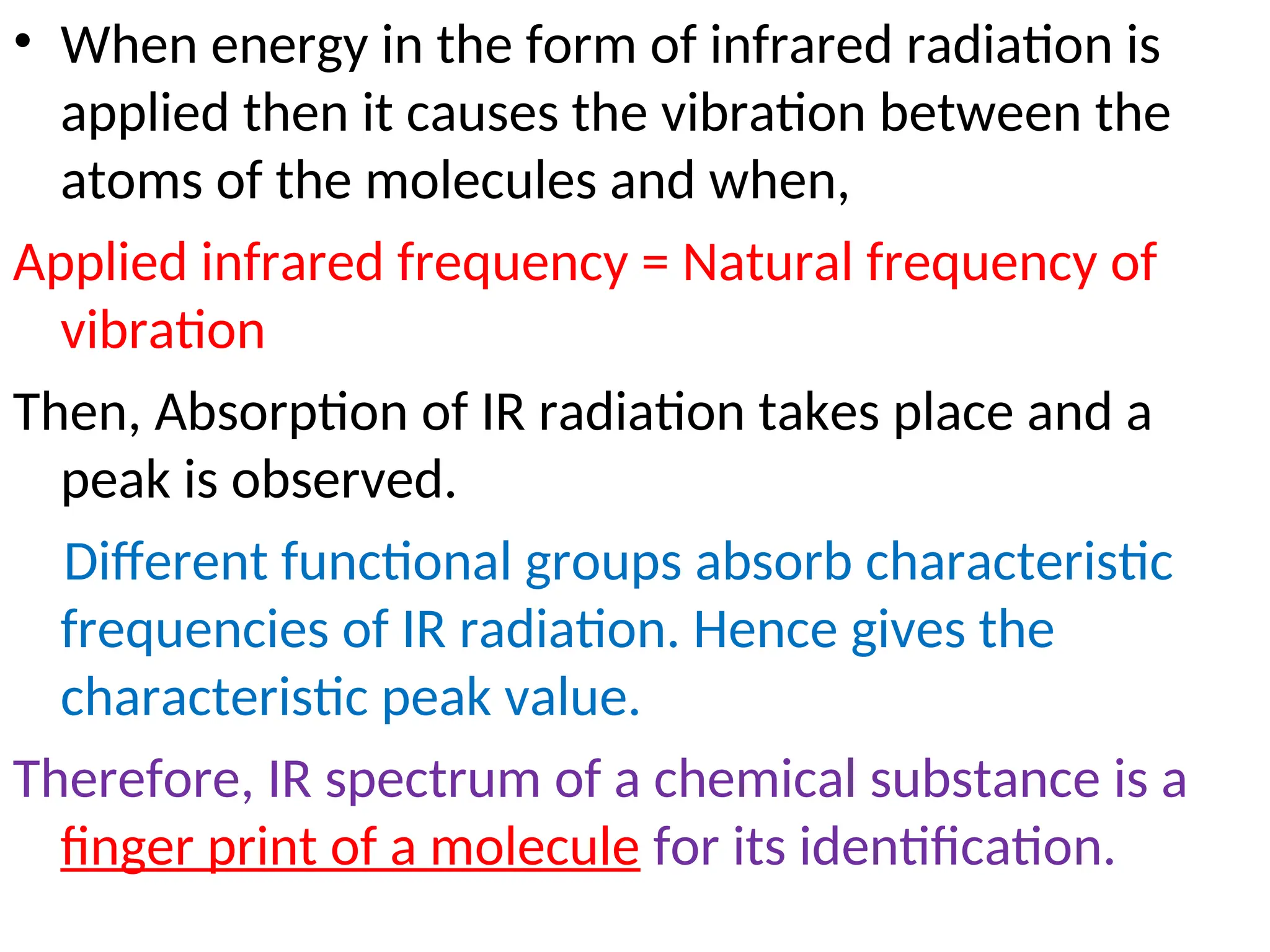 • When energy in the form of infrared radiation is
applied then it causes the vibration between the
atoms of the molecules and when,
Applied infrared frequency = Natural frequency of
vibration
Then, Absorption of IR radiation takes place and a
peak is observed.
Different functional groups absorb characteristic
frequencies of IR radiation. Hence gives the
characteristic peak value.
Therefore, IR spectrum of a chemical substance is a
finger print of a molecule for its identification.
 