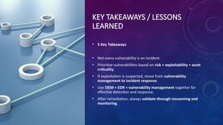KEY TAKEAWAYS / LESSONS
LEARNED
• 5 Key Takeaways
• Not every vulnerability is an incident.
• Prioritize vulnerabilities based on risk + exploitability + asset
criticality.
• If exploitation is suspected, move from vulnerability
management to incident response.
• Use SIEM + EDR + vulnerability management together for
effective detection and response.
• After remediation, always validate through rescanning and
monitoring.
 