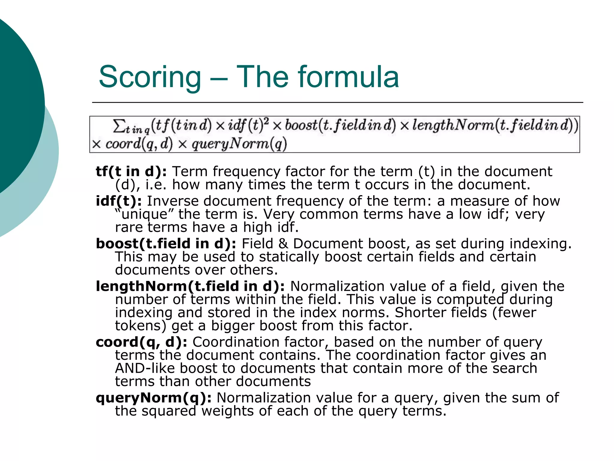Scoring – The formula
tf(t in d): Term frequency factor for the term (t) in the document
(d), i.e. how many times the term t occurs in the document.
idf(t): Inverse document frequency of the term: a measure of how
“unique” the term is. Very common terms have a low idf; very
rare terms have a high idf.
boost(t.field in d): Field & Document boost, as set during indexing.
This may be used to statically boost certain fields and certain
documents over others.
lengthNorm(t.field in d): Normalization value of a field, given the
number of terms within the field. This value is computed during
indexing and stored in the index norms. Shorter fields (fewer
tokens) get a bigger boost from this factor.
coord(q, d): Coordination factor, based on the number of query
terms the document contains. The coordination factor gives an
AND-like boost to documents that contain more of the search
terms than other documents
queryNorm(q): Normalization value for a query, given the sum of
the squared weights of each of the query terms.

 