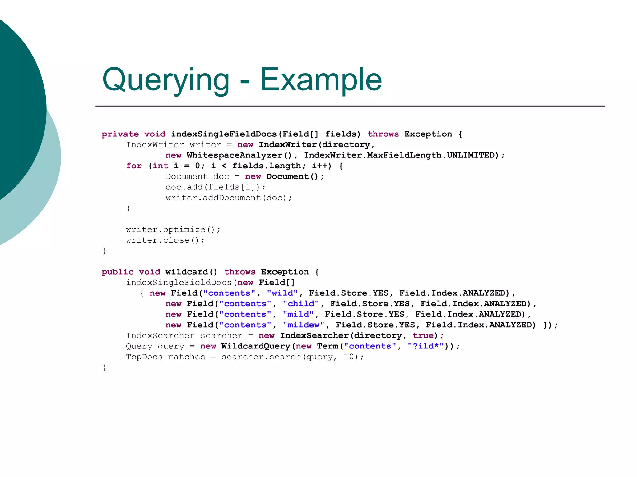 Querying - Example
private void indexSingleFieldDocs(Field[] fields) throws Exception {
IndexWriter writer = new IndexWriter(directory,
new WhitespaceAnalyzer(), IndexWriter.MaxFieldLength.UNLIMITED);
for (int i = 0; i < fields.length; i++) {
Document doc = new Document();
doc.add(fields[i]);
writer.addDocument(doc);
}

writer.optimize();
writer.close();
}
public void wildcard() throws Exception {
indexSingleFieldDocs(new Field[]
{ new Field("contents", "wild", Field.Store.YES, Field.Index.ANALYZED),
new Field("contents", "child", Field.Store.YES, Field.Index.ANALYZED),
new Field("contents", "mild", Field.Store.YES, Field.Index.ANALYZED),
new Field("contents", "mildew", Field.Store.YES, Field.Index.ANALYZED) });
IndexSearcher searcher = new IndexSearcher(directory, true);
Query query = new WildcardQuery(new Term("contents", "?ild*"));
TopDocs matches = searcher.search(query, 10);
}

 