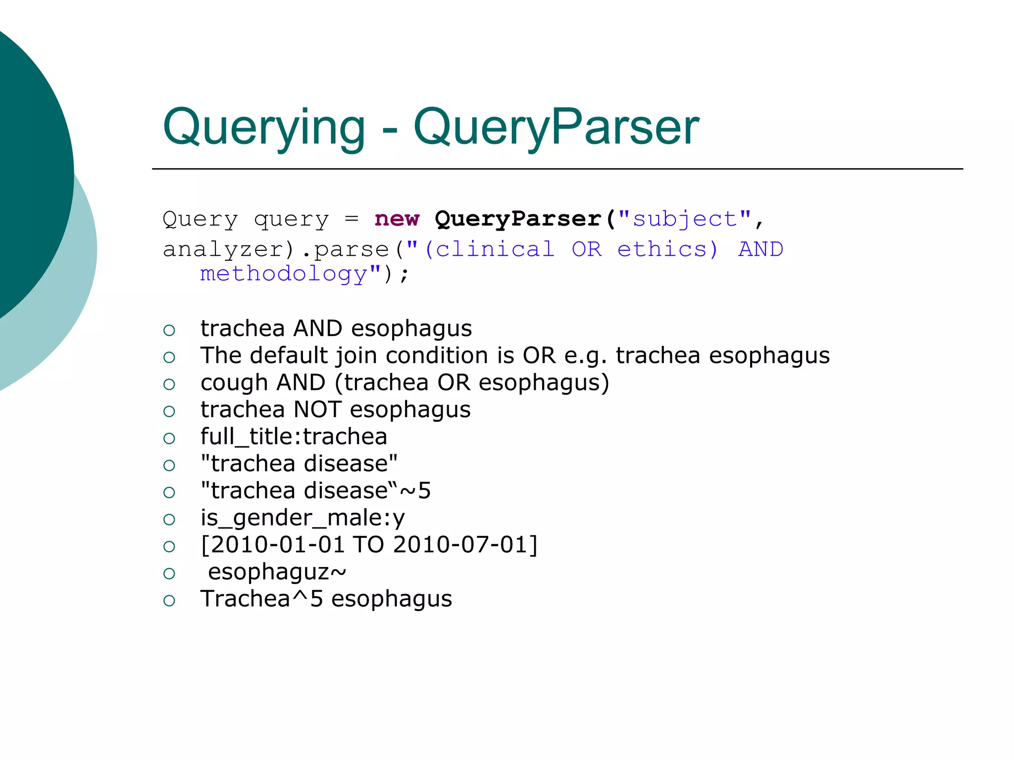 Querying - QueryParser
Query query = new QueryParser("subject",
analyzer).parse("(clinical OR ethics) AND
methodology");














trachea AND esophagus
The default join condition is OR e.g. trachea esophagus
cough AND (trachea OR esophagus)
trachea NOT esophagus
full_title:trachea
"trachea disease"
"trachea disease“~5
is_gender_male:y
[2010-01-01 TO 2010-07-01]
esophaguz~
Trachea^5 esophagus

 
