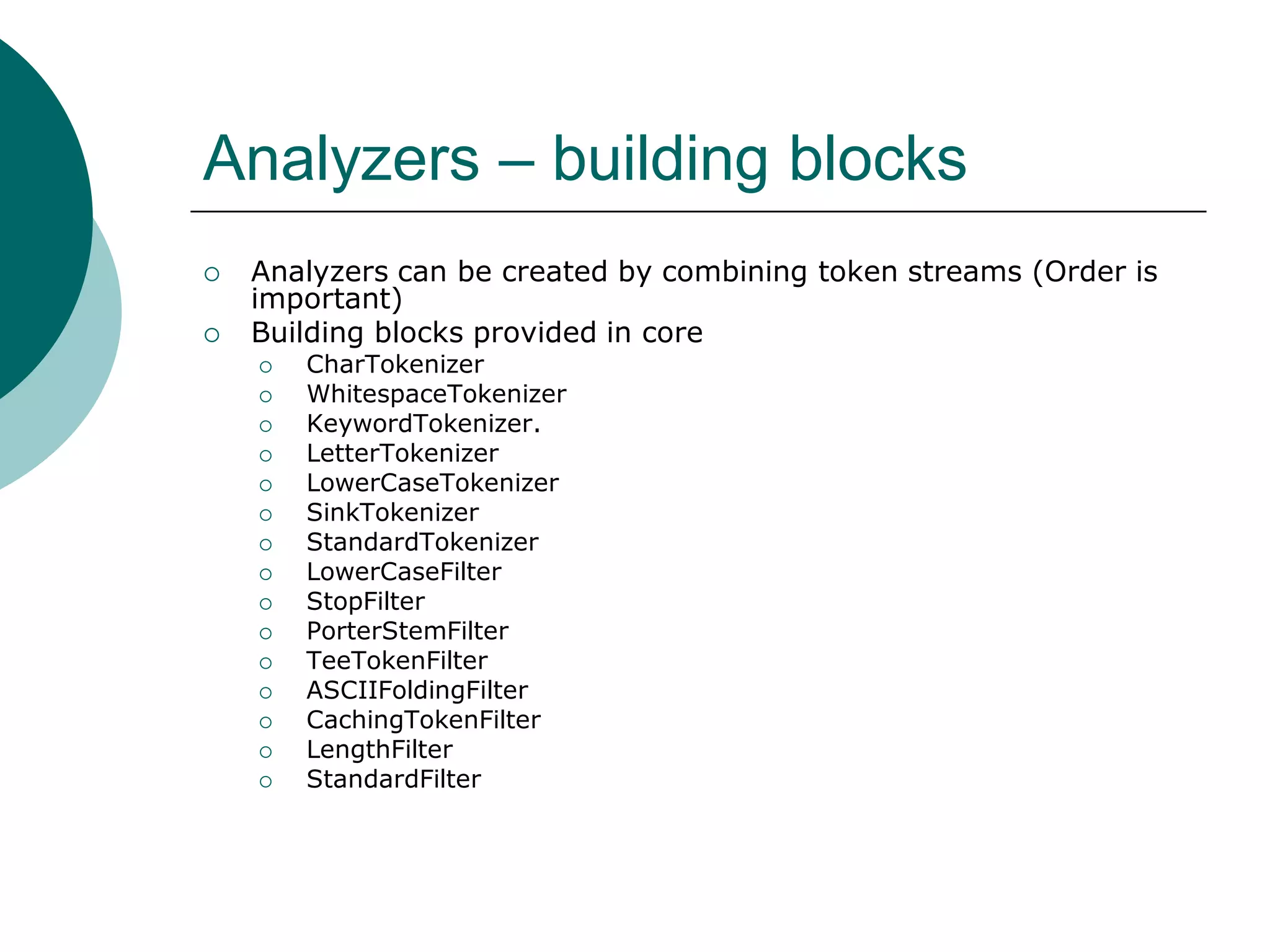 Analyzers – building blocks



Analyzers can be created by combining token streams (Order is
important)
Building blocks provided in core


















CharTokenizer
WhitespaceTokenizer
KeywordTokenizer.
LetterTokenizer
LowerCaseTokenizer
SinkTokenizer
StandardTokenizer
LowerCaseFilter
StopFilter
PorterStemFilter
TeeTokenFilter
ASCIIFoldingFilter
CachingTokenFilter
LengthFilter
StandardFilter

 