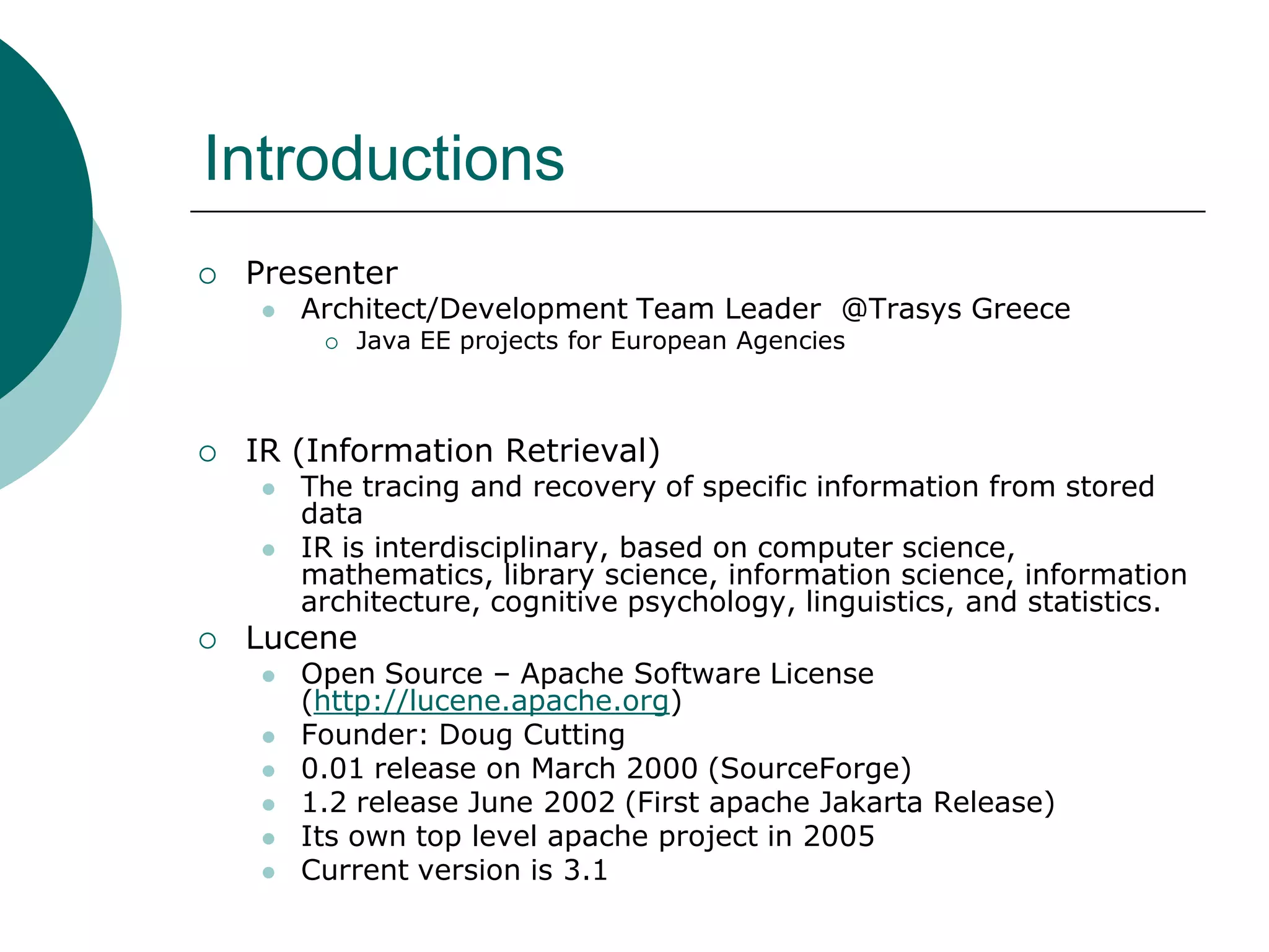 Introductions


Presenter


Architect/Development Team Leader @Trasys Greece




IR (Information Retrieval)





Java EE projects for European Agencies

The tracing and recovery of specific information from stored
data
IR is interdisciplinary, based on computer science,
mathematics, library science, information science, information
architecture, cognitive psychology, linguistics, and statistics.

Lucene







Open Source – Apache Software License
(http://lucene.apache.org)
Founder: Doug Cutting
0.01 release on March 2000 (SourceForge)
1.2 release June 2002 (First apache Jakarta Release)
Its own top level apache project in 2005
Current version is 3.1

 
