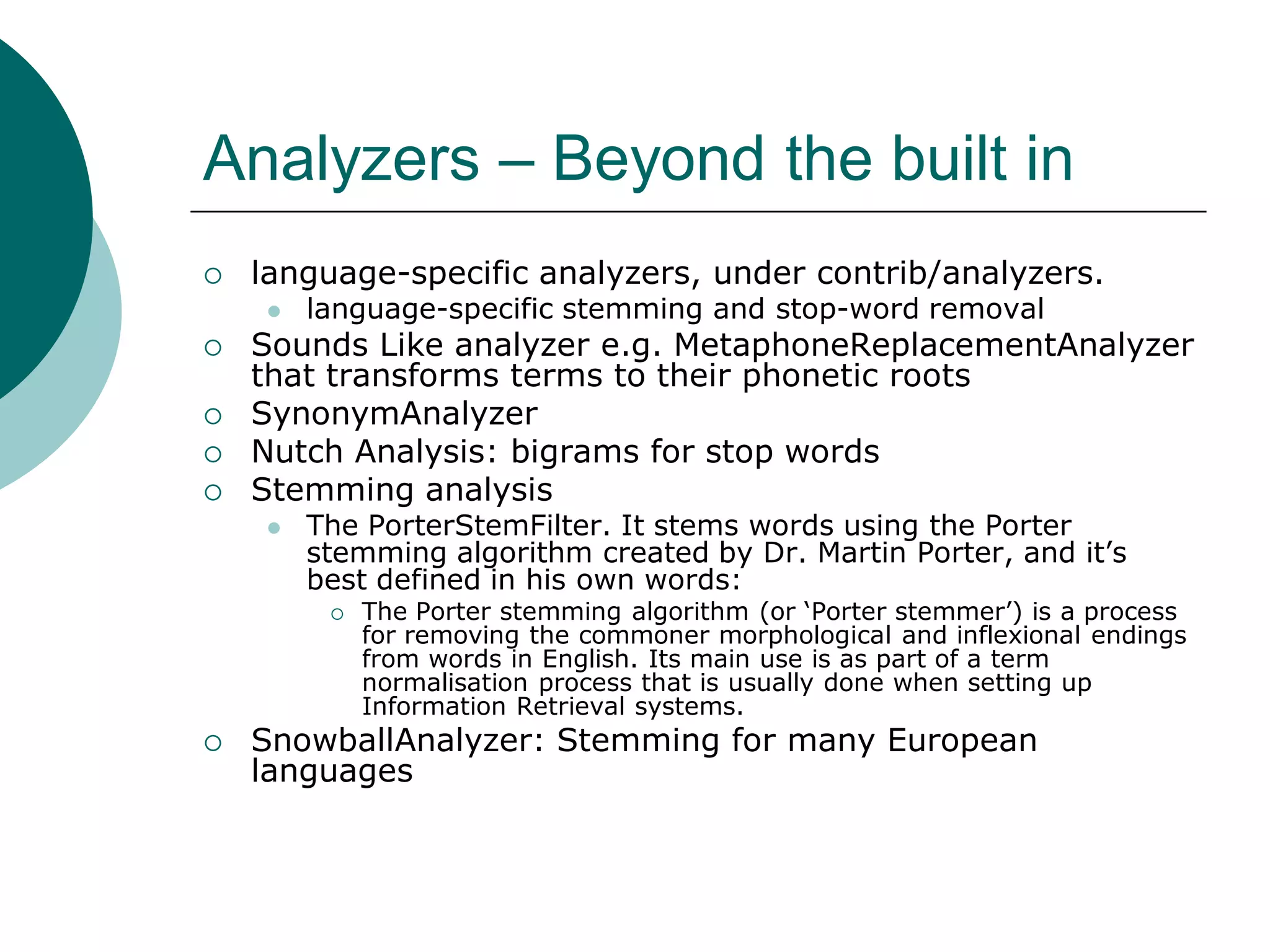 Analyzers – Beyond the built in


language-specific analyzers, under contrib/analyzers.







language-specific stemming and stop-word removal

Sounds Like analyzer e.g. MetaphoneReplacementAnalyzer
that transforms terms to their phonetic roots
SynonymAnalyzer
Nutch Analysis: bigrams for stop words
Stemming analysis


The PorterStemFilter. It stems words using the Porter
stemming algorithm created by Dr. Martin Porter, and it‟s
best defined in his own words:




The Porter stemming algorithm (or „Porter stemmer‟) is a process
for removing the commoner morphological and inflexional endings
from words in English. Its main use is as part of a term
normalisation process that is usually done when setting up
Information Retrieval systems.

SnowballAnalyzer: Stemming for many European
languages

 