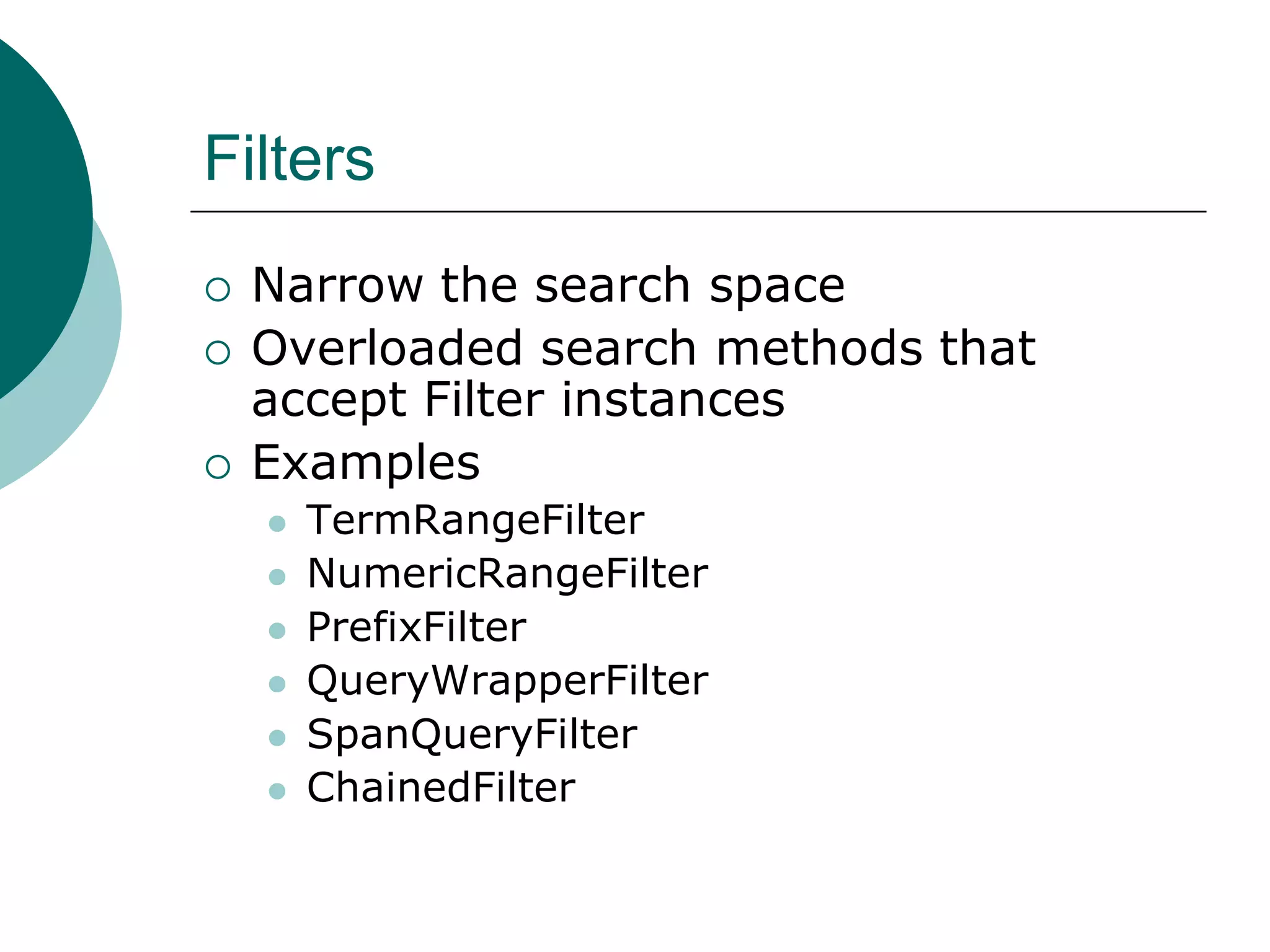 Filters





Narrow the search space
Overloaded search methods that
accept Filter instances
Examples








TermRangeFilter
NumericRangeFilter
PrefixFilter
QueryWrapperFilter
SpanQueryFilter
ChainedFilter

 