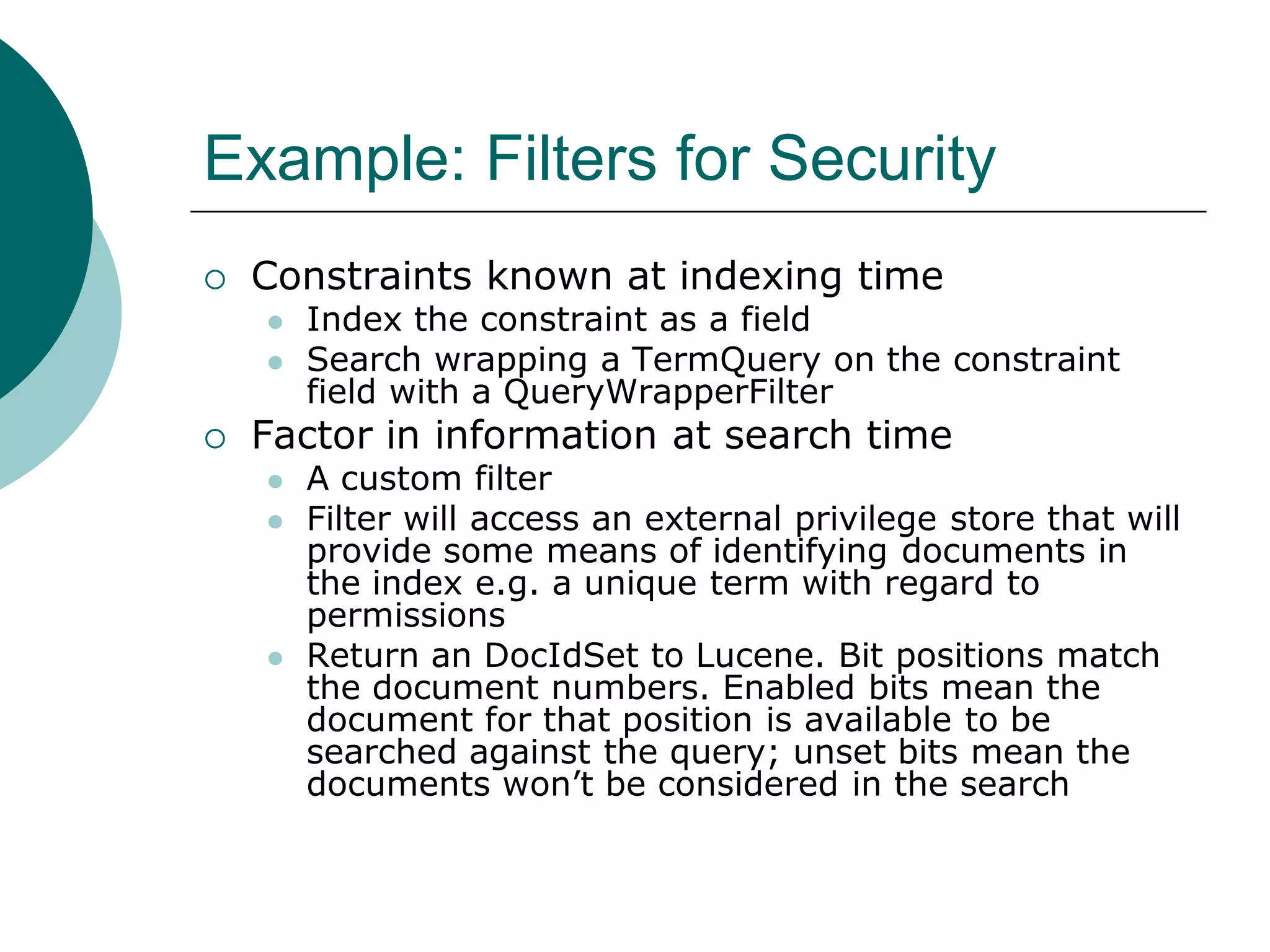 Example: Filters for Security


Constraints known at indexing time





Index the constraint as a field
Search wrapping a TermQuery on the constraint
field with a QueryWrapperFilter

Factor in information at search time





A custom filter
Filter will access an external privilege store that will
provide some means of identifying documents in
the index e.g. a unique term with regard to
permissions
Return an DocIdSet to Lucene. Bit positions match
the document numbers. Enabled bits mean the
document for that position is available to be
searched against the query; unset bits mean the
documents won‟t be considered in the search

 
