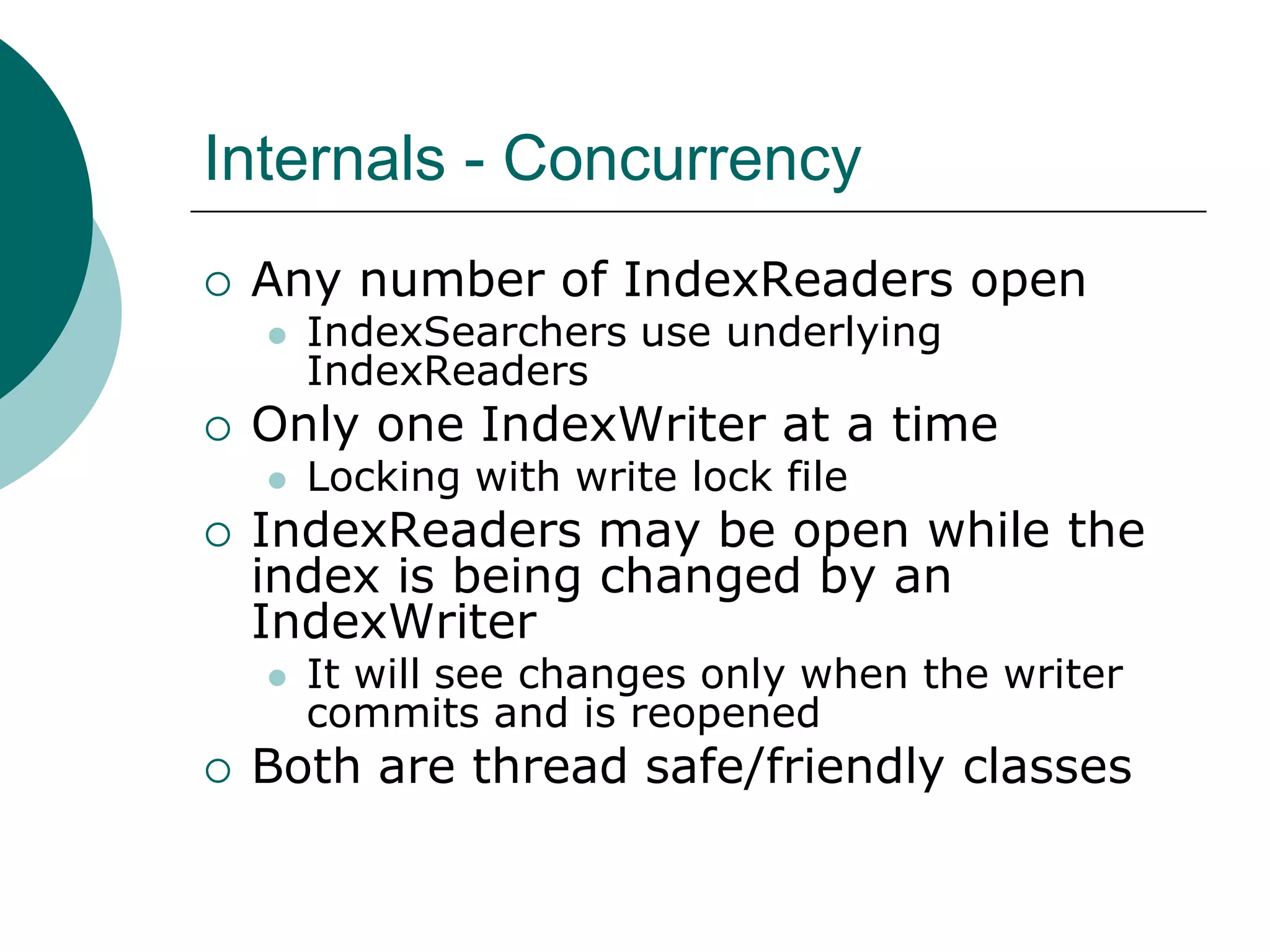 Internals - Concurrency


Any number of IndexReaders open




Only one IndexWriter at a time




Locking with write lock file

IndexReaders may be open while the
index is being changed by an
IndexWriter




IndexSearchers use underlying
IndexReaders

It will see changes only when the writer
commits and is reopened

Both are thread safe/friendly classes

 