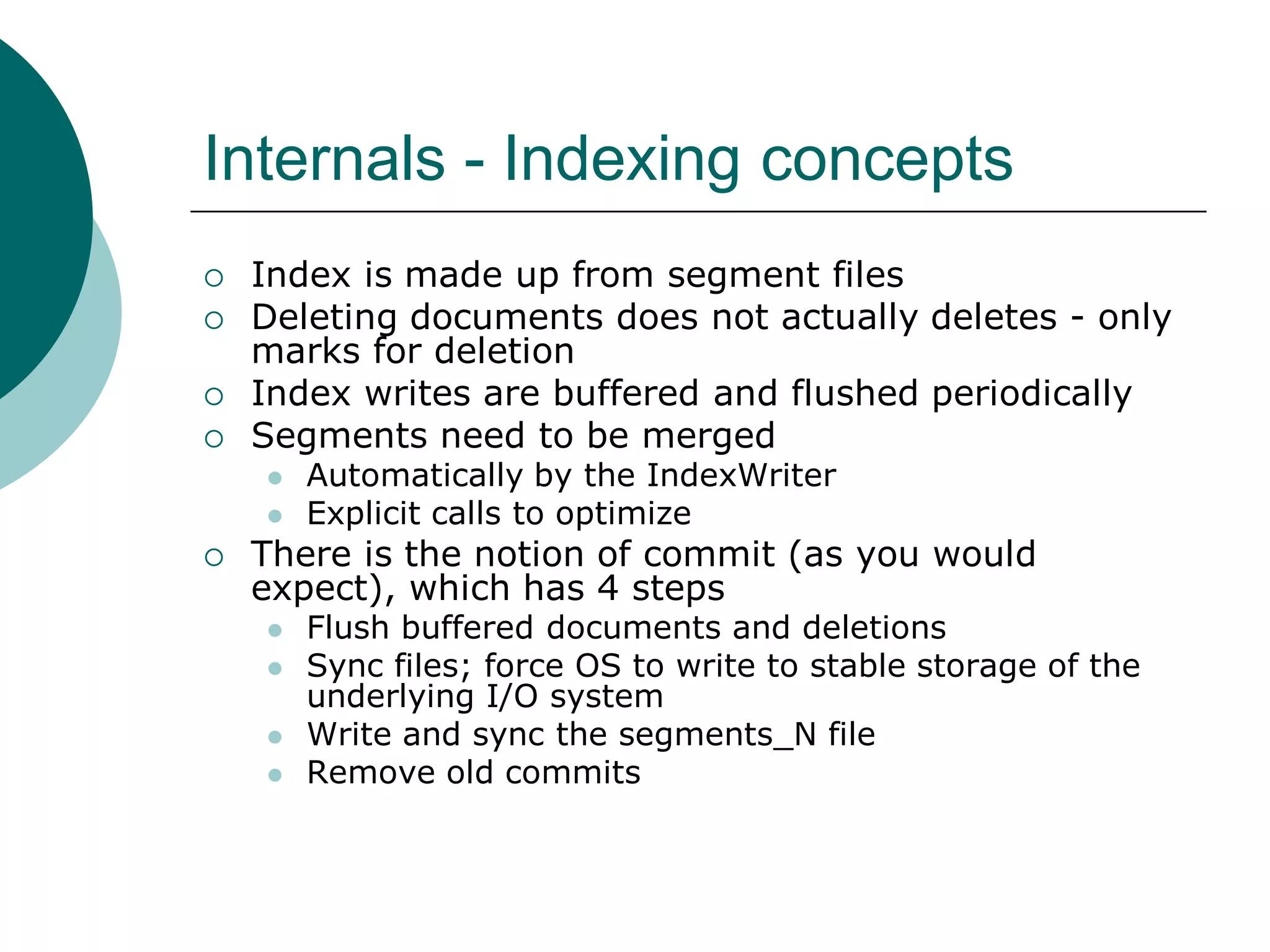 Internals - Indexing concepts





Index is made up from segment files
Deleting documents does not actually deletes - only
marks for deletion
Index writes are buffered and flushed periodically
Segments need to be merged





Automatically by the IndexWriter
Explicit calls to optimize

There is the notion of commit (as you would
expect), which has 4 steps






Flush buffered documents and deletions
Sync files; force OS to write to stable storage of the
underlying I/O system
Write and sync the segments_N file
Remove old commits

 