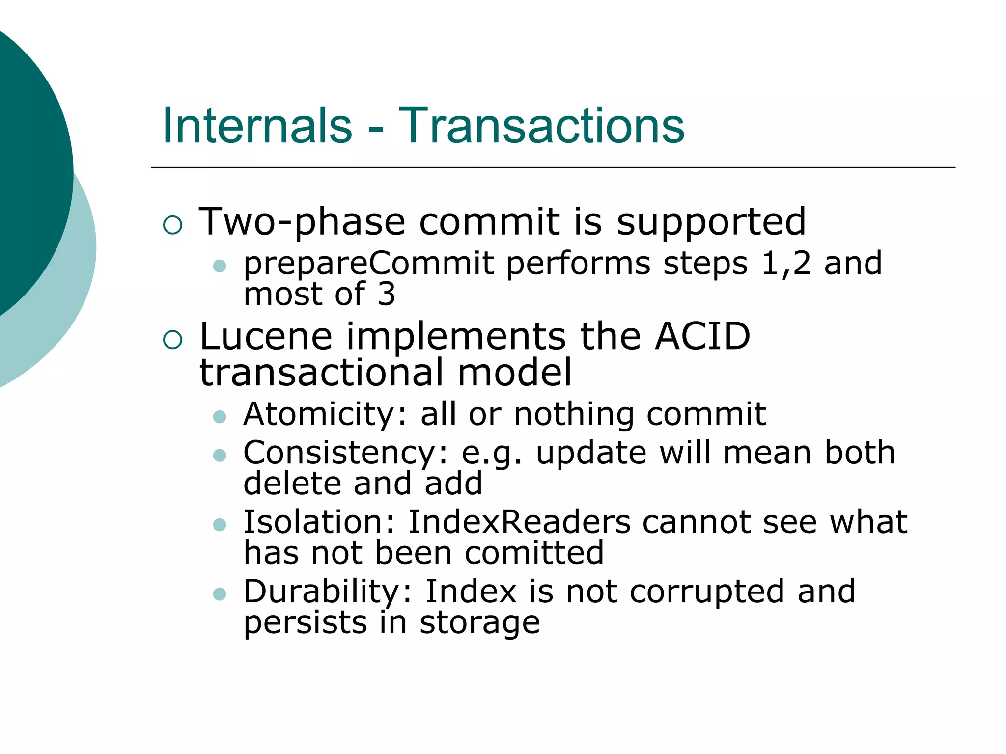 Internals - Transactions


Two-phase commit is supported




prepareCommit performs steps 1,2 and
most of 3

Lucene implements the ACID
transactional model






Atomicity: all or nothing commit
Consistency: e.g. update will mean both
delete and add
Isolation: IndexReaders cannot see what
has not been comitted
Durability: Index is not corrupted and
persists in storage

 