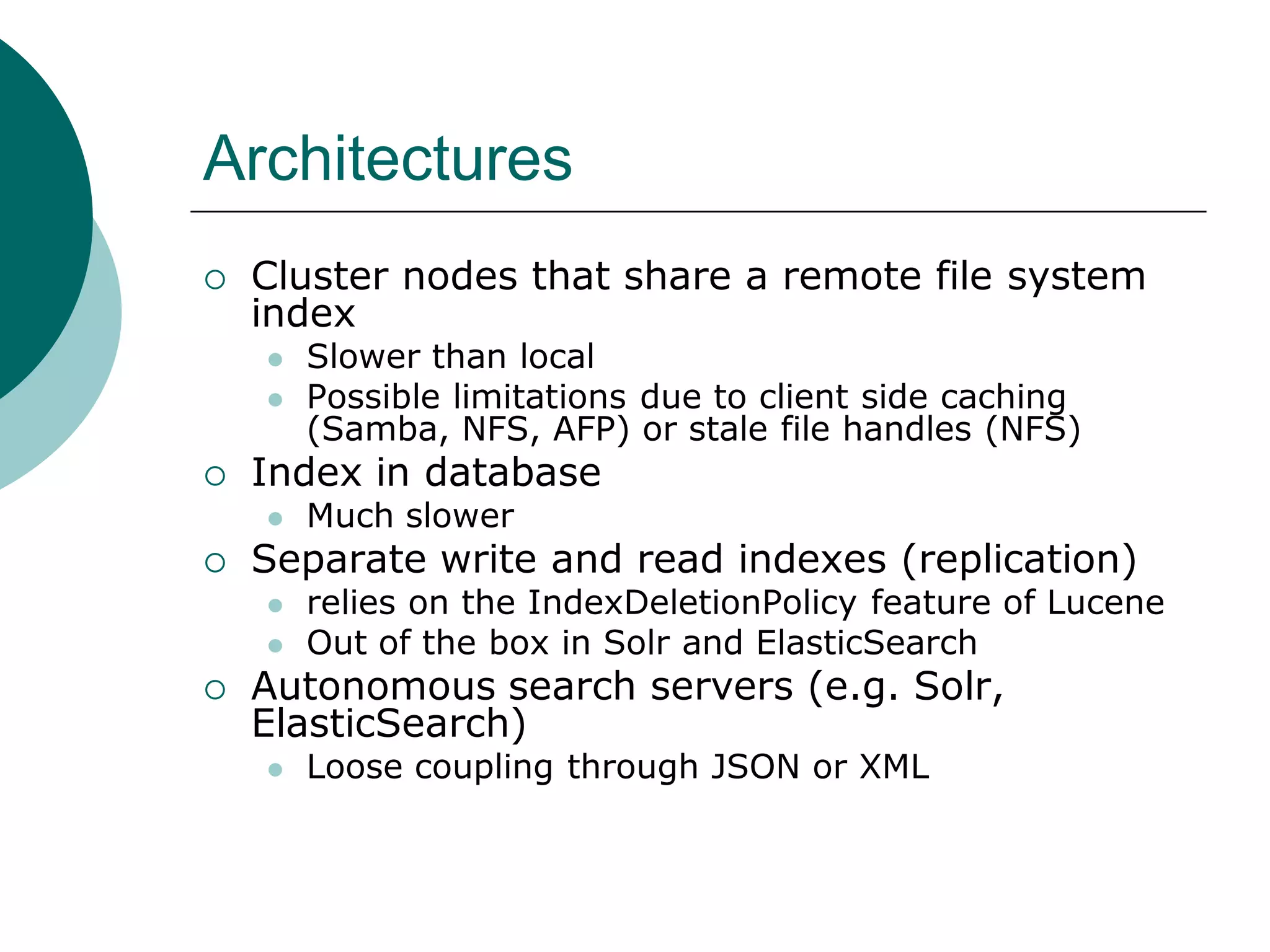 Architectures


Cluster nodes that share a remote file system
index





Index in database




Much slower

Separate write and read indexes (replication)





Slower than local
Possible limitations due to client side caching
(Samba, NFS, AFP) or stale file handles (NFS)

relies on the IndexDeletionPolicy feature of Lucene
Out of the box in Solr and ElasticSearch

Autonomous search servers (e.g. Solr,
ElasticSearch)


Loose coupling through JSON or XML

 