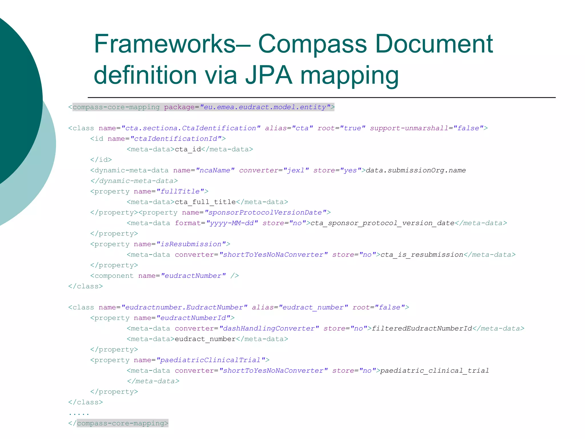 Frameworks– Compass Document
definition via JPA mapping
<compass-core-mapping package="eu.emea.eudract.model.entity">
<class name="cta.sectiona.CtaIdentification" alias="cta" root="true" support-unmarshall="false">
<id name="ctaIdentificationId">
<meta-data>cta_id</meta-data>
</id>
<dynamic-meta-data name="ncaName" converter="jexl" store="yes">data.submissionOrg.name
</dynamic-meta-data>
<property name="fullTitle">
<meta-data>cta_full_title</meta-data>
</property><property name="sponsorProtocolVersionDate">
<meta-data format="yyyy-MM-dd" store="no">cta_sponsor_protocol_version_date</meta-data>
</property>
<property name="isResubmission">
<meta-data converter="shortToYesNoNaConverter" store="no">cta_is_resubmission</meta-data>
</property>
<component name="eudractNumber" />
</class>
<class name="eudractnumber.EudractNumber" alias="eudract_number" root="false">
<property name="eudractNumberId">
<meta-data converter="dashHandlingConverter" store="no">filteredEudractNumberId</meta-data>
<meta-data>eudract_number</meta-data>
</property>
<property name="paediatricClinicalTrial">
<meta-data converter="shortToYesNoNaConverter" store="no">paediatric_clinical_trial
</meta-data>
</property>
</class>
.....
</compass-core-mapping>

 