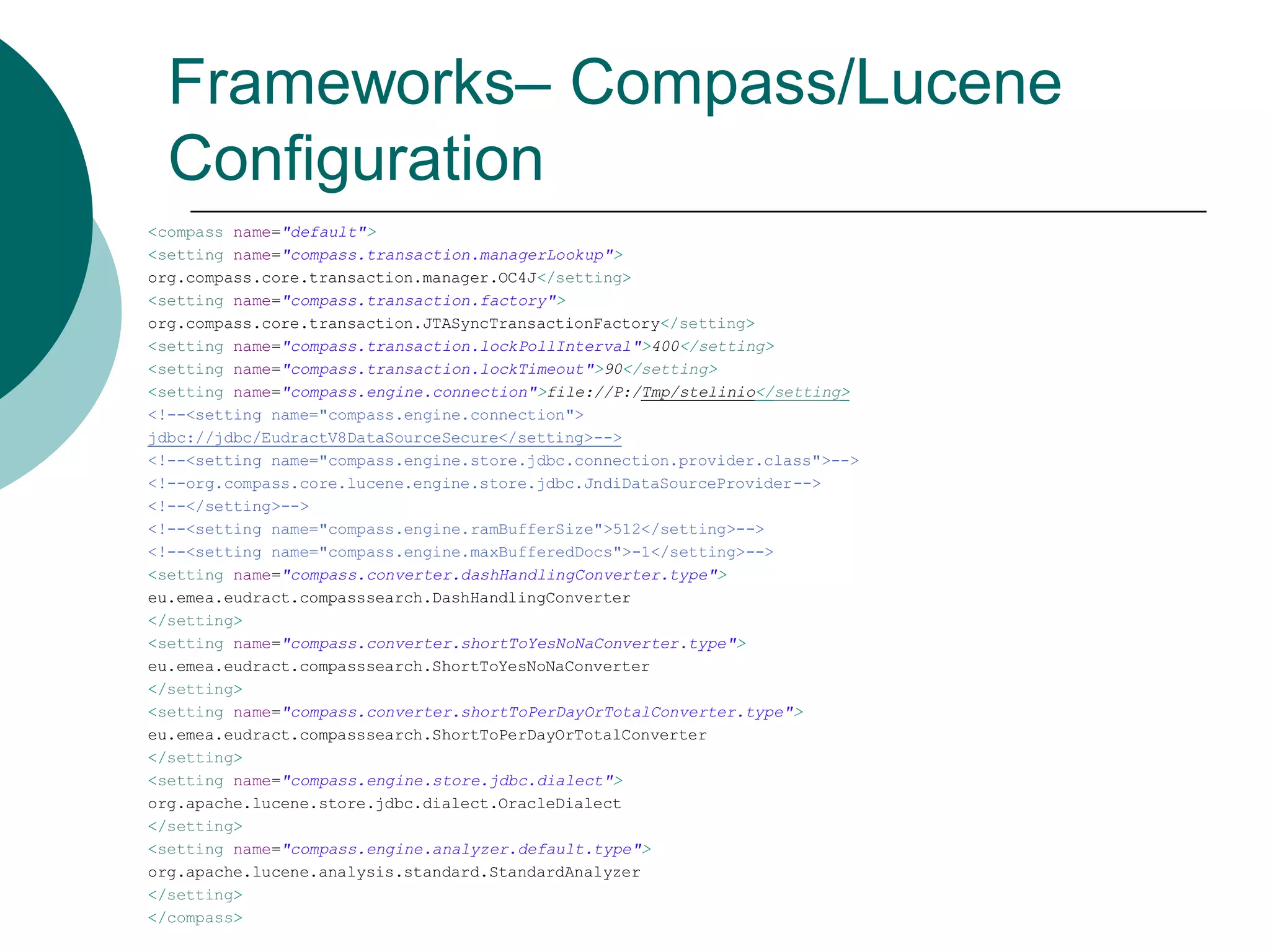 Frameworks– Compass/Lucene
Configuration
<compass name="default">
<setting name="compass.transaction.managerLookup">
org.compass.core.transaction.manager.OC4J</setting>
<setting name="compass.transaction.factory">
org.compass.core.transaction.JTASyncTransactionFactory</setting>
<setting name="compass.transaction.lockPollInterval">400</setting>
<setting name="compass.transaction.lockTimeout">90</setting>
<setting name="compass.engine.connection">file://P:/Tmp/stelinio</setting>
<!--<setting name="compass.engine.connection">
jdbc://jdbc/EudractV8DataSourceSecure</setting>-->
<!--<setting name="compass.engine.store.jdbc.connection.provider.class">-->
<!--org.compass.core.lucene.engine.store.jdbc.JndiDataSourceProvider-->
<!--</setting>-->
<!--<setting name="compass.engine.ramBufferSize">512</setting>-->
<!--<setting name="compass.engine.maxBufferedDocs">-1</setting>-->
<setting name="compass.converter.dashHandlingConverter.type">
eu.emea.eudract.compasssearch.DashHandlingConverter
</setting>
<setting name="compass.converter.shortToYesNoNaConverter.type">
eu.emea.eudract.compasssearch.ShortToYesNoNaConverter
</setting>
<setting name="compass.converter.shortToPerDayOrTotalConverter.type">
eu.emea.eudract.compasssearch.ShortToPerDayOrTotalConverter
</setting>
<setting name="compass.engine.store.jdbc.dialect">
org.apache.lucene.store.jdbc.dialect.OracleDialect
</setting>
<setting name="compass.engine.analyzer.default.type">
org.apache.lucene.analysis.standard.StandardAnalyzer
</setting>
</compass>

 