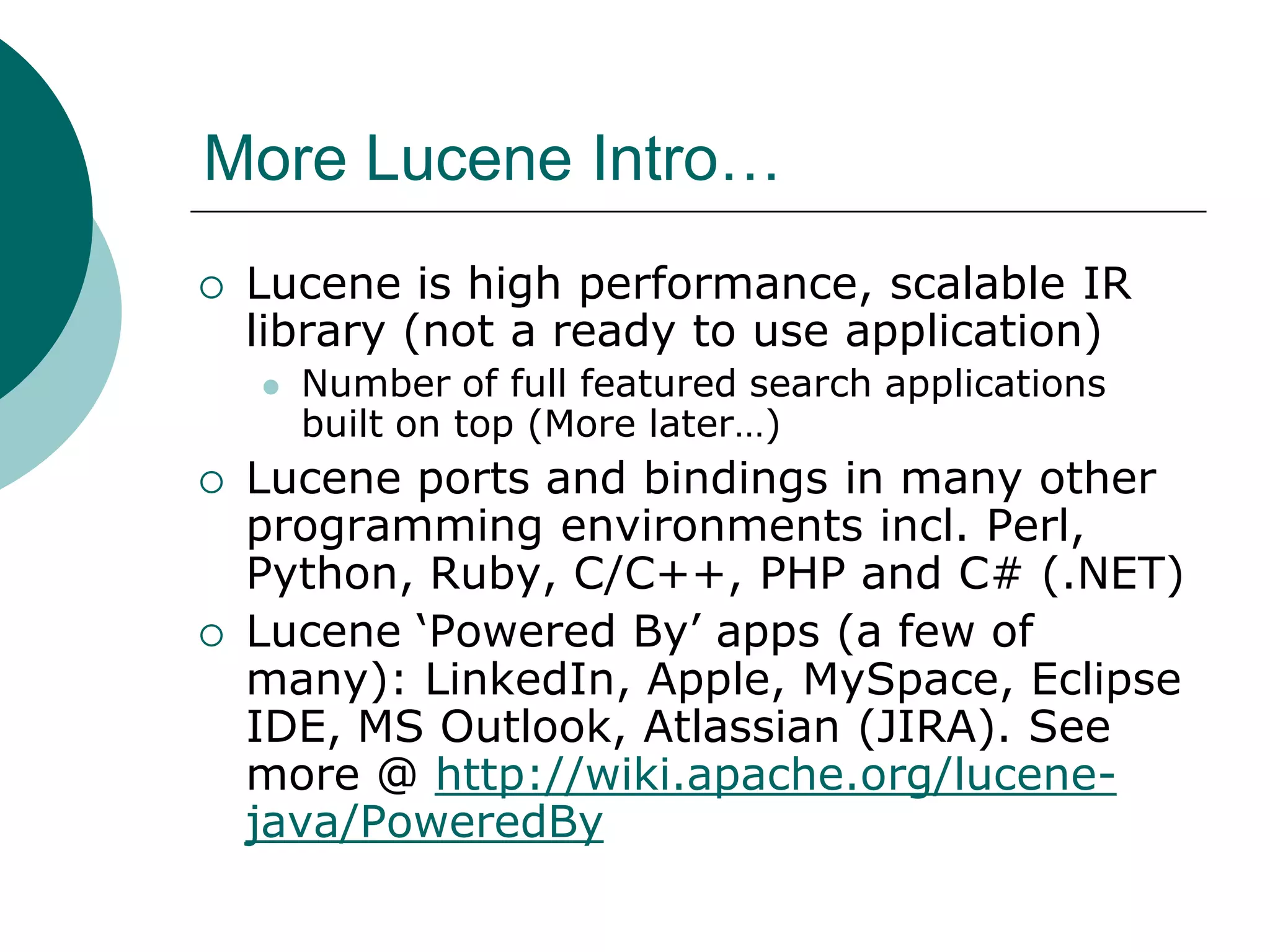 More Lucene Intro…


Lucene is high performance, scalable IR
library (not a ready to use application)






Number of full featured search applications
built on top (More later…)

Lucene ports and bindings in many other
programming environments incl. Perl,
Python, Ruby, C/C++, PHP and C# (.NET)
Lucene „Powered By‟ apps (a few of
many): LinkedIn, Apple, MySpace, Eclipse
IDE, MS Outlook, Atlassian (JIRA). See
more @ http://wiki.apache.org/lucenejava/PoweredBy

 