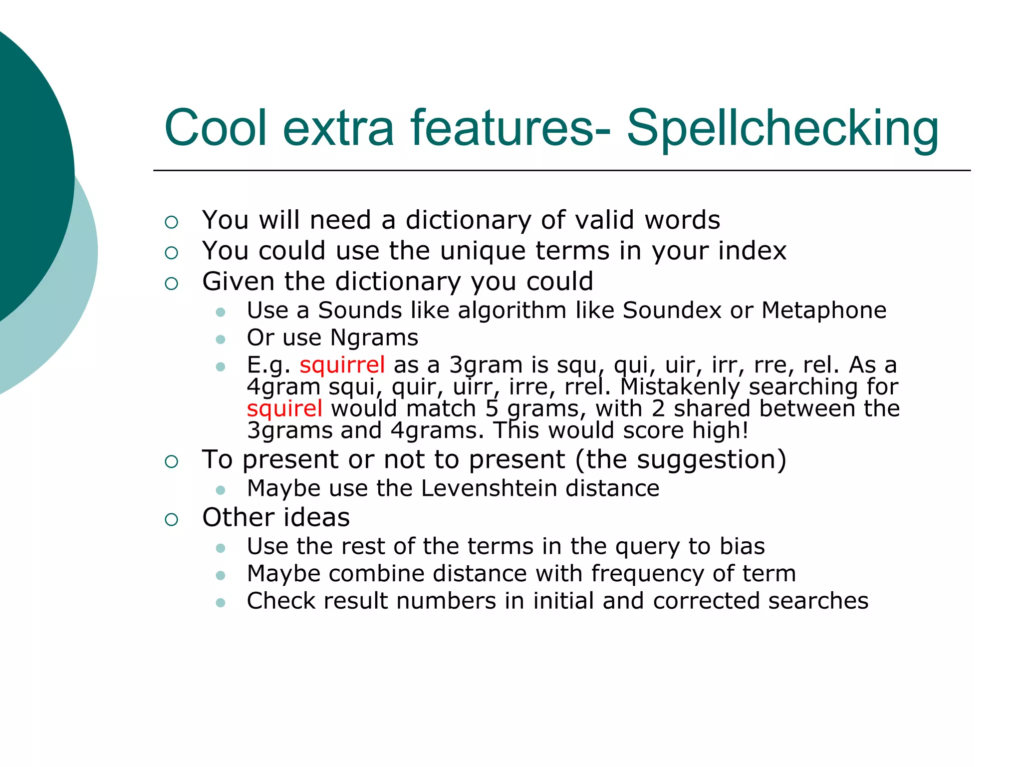 Cool extra features- Spellchecking




You will need a dictionary of valid words
You could use the unique terms in your index
Given the dictionary you could






To present or not to present (the suggestion)




Use a Sounds like algorithm like Soundex or Metaphone
Or use Ngrams
E.g. squirrel as a 3gram is squ, qui, uir, irr, rre, rel. As a
4gram squi, quir, uirr, irre, rrel. Mistakenly searching for
squirel would match 5 grams, with 2 shared between the
3grams and 4grams. This would score high!
Maybe use the Levenshtein distance

Other ideas





Use the rest of the terms in the query to bias
Maybe combine distance with frequency of term
Check result numbers in initial and corrected searches

 