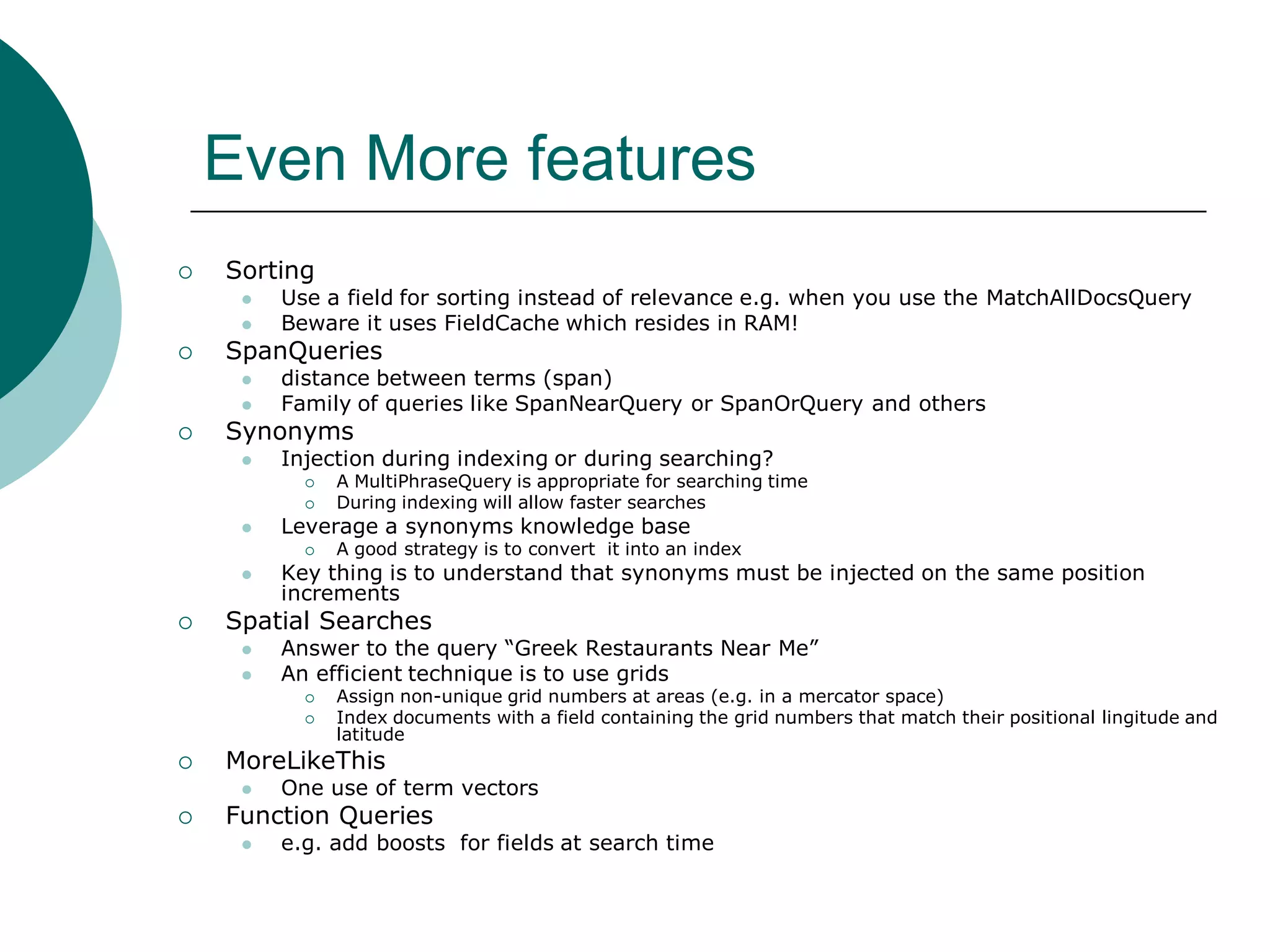 Even More features


Sorting





SpanQueries





Use a field for sorting instead of relevance e.g. when you use the MatchAllDocsQuery
Beware it uses FieldCache which resides in RAM!
distance between terms (span)
Family of queries like SpanNearQuery or SpanOrQuery and others

Synonyms


Injection during indexing or during searching?





Leverage a synonyms knowledge base








Key thing is to understand that synonyms must be injected on the same position
increments

Answer to the query “Greek Restaurants Near Me”
An efficient technique is to use grids



Assign non-unique grid numbers at areas (e.g. in a mercator space)
Index documents with a field containing the grid numbers that match their positional lingitude and
latitude

MoreLikeThis




A good strategy is to convert it into an index

Spatial Searches




A MultiPhraseQuery is appropriate for searching time
During indexing will allow faster searches

One use of term vectors

Function Queries


e.g. add boosts for fields at search time

 