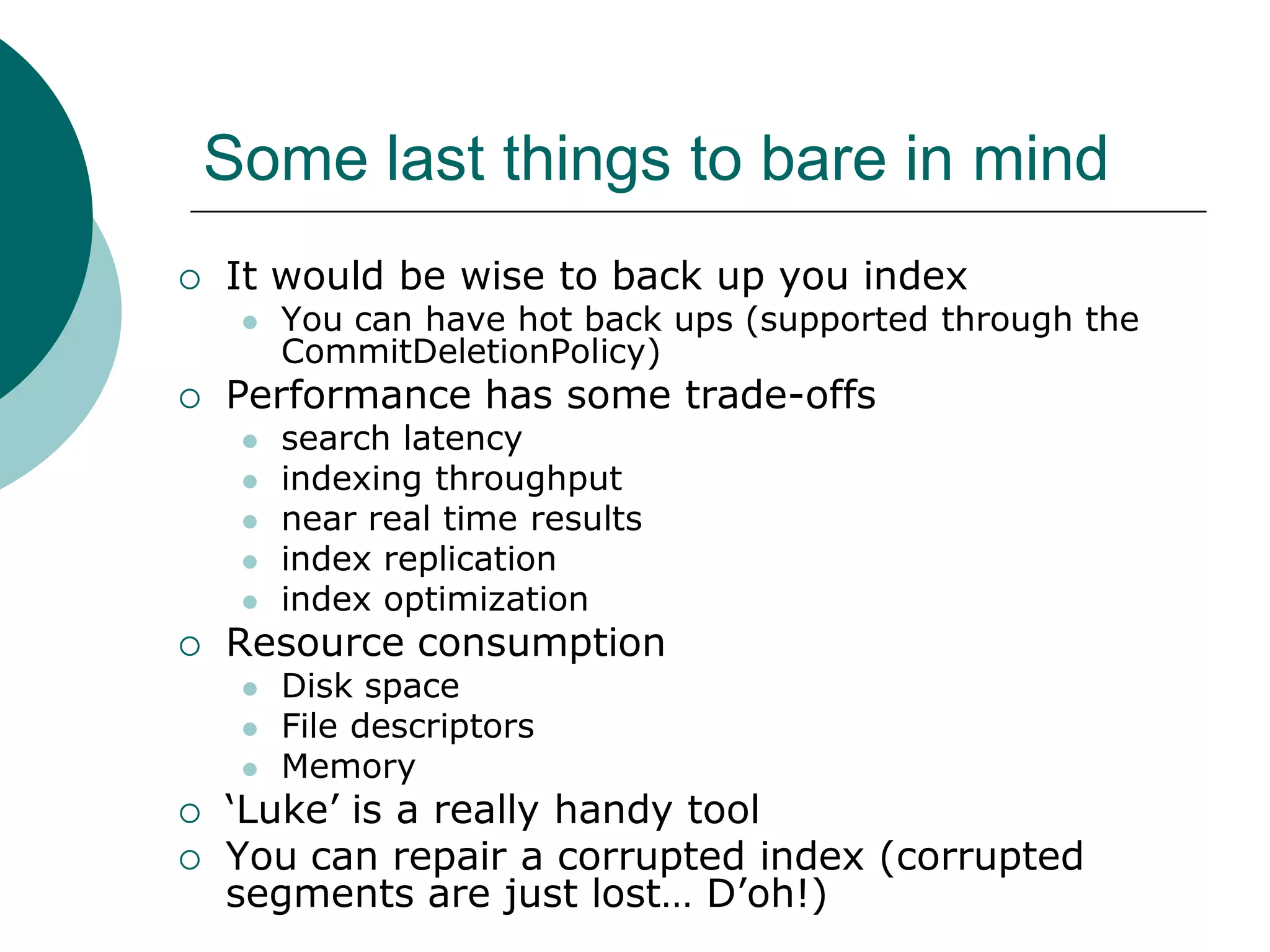 Some last things to bare in mind


It would be wise to back up you index




Performance has some trade-offs














search latency
indexing throughput
near real time results
index replication
index optimization

Resource consumption




You can have hot back ups (supported through the
CommitDeletionPolicy)

Disk space
File descriptors
Memory

„Luke‟ is a really handy tool
You can repair a corrupted index (corrupted
segments are just lost… D‟oh!)

 
