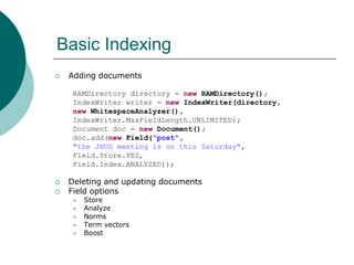 Basic Indexing


Adding documents
RAMDirectory directory = new RAMDirectory();
IndexWriter writer = new IndexWriter(directory,
new WhitespaceAnalyzer(),
IndexWriter.MaxFieldLength.UNLIMITED);
Document doc = new Document();
doc.add(new Field(“post",
"the JHUG meeting is on this Saturday",
Field.Store.YES,
Field.Index.ANALYZED));




Deleting and updating documents
Field options







Store
Analyze
Norms
Term vectors
Boost

 