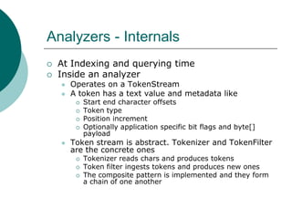 Analyzers - Internals



At Indexing and querying time
Inside an analyzer



Operates on a TokenStream
A token has a text value and metadata like








Start end character offsets
Token type
Position increment
Optionally application specific bit flags and byte[]
payload

Token stream is abstract. Tokenizer and TokenFilter
are the concrete ones





Tokenizer reads chars and produces tokens
Token filter ingests tokens and produces new ones
The composite pattern is implemented and they form
a chain of one another

 