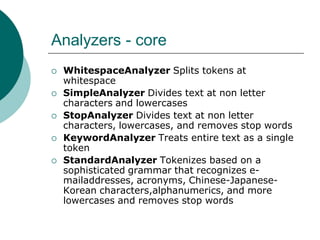 Analyzers - core







WhitespaceAnalyzer Splits tokens at
whitespace
SimpleAnalyzer Divides text at non letter
characters and lowercases
StopAnalyzer Divides text at non letter
characters, lowercases, and removes stop words
KeywordAnalyzer Treats entire text as a single
token
StandardAnalyzer Tokenizes based on a
sophisticated grammar that recognizes emailaddresses, acronyms, Chinese-JapaneseKorean characters,alphanumerics, and more
lowercases and removes stop words

 