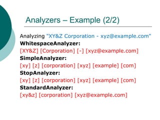 Analyzers – Example (2/2)
Analyzing "XY&Z Corporation - xyz@example.com"
WhitespaceAnalyzer:
[XY&Z] [Corporation] [-] [xyz@example.com]
SimpleAnalyzer:
[xy] [z] [corporation] [xyz] [example] [com]
StopAnalyzer:
[xy] [z] [corporation] [xyz] [example] [com]
StandardAnalyzer:
[xy&z] [corporation] [xyz@example.com]

 