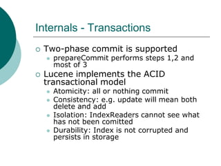 Internals - Transactions


Two-phase commit is supported




prepareCommit performs steps 1,2 and
most of 3

Lucene implements the ACID
transactional model






Atomicity: all or nothing commit
Consistency: e.g. update will mean both
delete and add
Isolation: IndexReaders cannot see what
has not been comitted
Durability: Index is not corrupted and
persists in storage

 