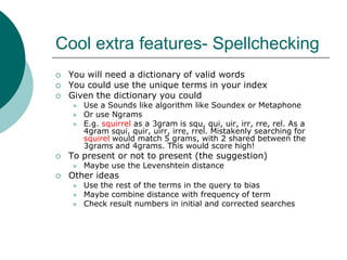 Cool extra features- Spellchecking




You will need a dictionary of valid words
You could use the unique terms in your index
Given the dictionary you could






To present or not to present (the suggestion)




Use a Sounds like algorithm like Soundex or Metaphone
Or use Ngrams
E.g. squirrel as a 3gram is squ, qui, uir, irr, rre, rel. As a
4gram squi, quir, uirr, irre, rrel. Mistakenly searching for
squirel would match 5 grams, with 2 shared between the
3grams and 4grams. This would score high!
Maybe use the Levenshtein distance

Other ideas





Use the rest of the terms in the query to bias
Maybe combine distance with frequency of term
Check result numbers in initial and corrected searches

 
