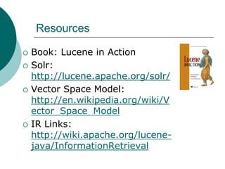 Resources







Book: Lucene in Action
Solr:
http://lucene.apache.org/solr/
Vector Space Model:
http://en.wikipedia.org/wiki/V
ector_Space_Model
IR Links:
http://wiki.apache.org/lucenejava/InformationRetrieval

 