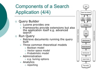 Components of a Search
Application (4/4)


Query Builder





Lucene provides one
Frameworks provide extensions but also
the application itself e.g. advanced
search

Run Query



Retrieve documents running the query
built
Three common theoretical models






Administration




Boolean model
Vector space model
Probabilistic model
e.g. tuning options

Analytics


reporting

 