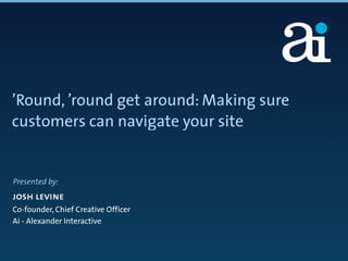 ’Round, ’round get around: Making sure
customers can navigate your site


Presented by:
josh levine
Co-founder, Chief Creative Officer
Ai - Alexander Interactive
 