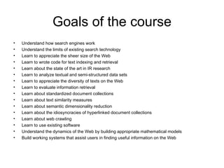 Goals of the course
•   Understand how search engines work
•   Understand the limits of existing search technology
•   Learn to appreciate the sheer size of the Web
•   Learn to wrote code for text indexing and retrieval
•   Learn about the state of the art in IR research
•   Learn to analyze textual and semi-structured data sets
•   Learn to appreciate the diversity of texts on the Web
•   Learn to evaluate information retrieval
•   Learn about standardized document collections
•   Learn about text similarity measures
•   Learn about semantic dimensionality reduction
•   Learn about the idiosyncracies of hyperlinked document collections
•   Learn about web crawling
•   Learn to use existing software
•   Understand the dynamics of the Web by building appropriate mathematical models
•   Build working systems that assist users in finding useful information on the Web
 