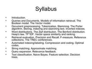 Syllabus
•   Introduction.
•   Queries and Documents. Models of Information retrieval. The
    Boolean model. The Vector model.
•   Document preprocessing. Tokenization. Stemming. The Porter
    algorithm. Storing, indexing and searching text. Inverted indexes.
•   Word distributions. The Zipf distribution. The Benford distribution.
    Heap's law. TF*IDF. Vector space similarity and ranking.
•   Retrieval evaluation. Precision and Recall. F-measure. Reference
    collections. The TREC conferences.
•   Automated indexing/labeling. Compression and coding. Optimal
    codes.
•   String matching. Approximate matching.
•   Query expansion. Relevance feedback.
•   Text classification. Naive Bayes. Feature selection. Decision
    trees.
 