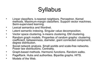 Syllabus
•   Linear classifiers. k-nearest neighbors. Perceptron. Kernel
    methods. Maximum-margin classifiers. Support vector machines.
    Semi-supervised learning.
•   Lexical semantics and Wordnet.
•   Latent semantic indexing. Singular value decomposition.
•   Vector space clustering. k-means clustering. EM clustering.
•   Random graph models. Properties of random graphs: clustering
    coefficient, betweenness, diameter, giant connected component,
    degree distribution.
•   Social network analysis. Small worlds and scale-free networks.
    Power law distributions. Centrality.
•   Graph-based methods. Harmonic functions. Random walks.
•   PageRank. Hubs and authorities. Bipartite graphs. HITS.
•   Models of the Web.
 