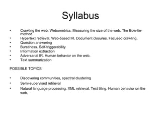 Syllabus
•   Crawling the web. Webometrics. Measuring the size of the web. The Bow-tie-
    method.
•   Hypertext retrieval. Web-based IR. Document closures. Focused crawling.
•   Question answering
•   Burstiness. Self-triggerability
•   Information extraction
•   Adversarial IR. Human behavior on the web.
•   Text summarization

POSSIBLE TOPICS

•   Discovering communities, spectral clustering
•   Semi-supervised retrieval
•   Natural language processing. XML retrieval. Text tiling. Human behavior on the
    web.
 