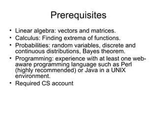 Prerequisites
• Linear algebra: vectors and matrices.
• Calculus: Finding extrema of functions.
• Probabilities: random variables, discrete and
  continuous distributions, Bayes theorem.
• Programming: experience with at least one web-
  aware programming language such as Perl
  (highly recommended) or Java in a UNIX
  environment.
• Required CS account
 