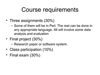 Course requirements
• Three assignments (30%)
  – Some of them will be in Perl. The rest can be done in
    any appropriate language. All will involve some data
    analysis and evaluation
• Final project (30%)
  – Research paper or software system.
• Class participation (10%)
• Final exam (30%)
 
