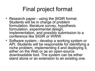 Final project format
• Research paper - using the SIGIR format.
  Students will be in charge of problem
  formulation, literature survey, hypothesis
  formulation, experimental design,
  implementation, and possibly submission to a
  conference like SIGIR or WWW.
• Software system - develop a working system or
  API. Students will be responsible for identifying a
  niche problem, implementing it and deploying it,
  either on the Web or as an open-source
  downloadable tool. The system can be either
  stand alone or an extension to an existing one.
 