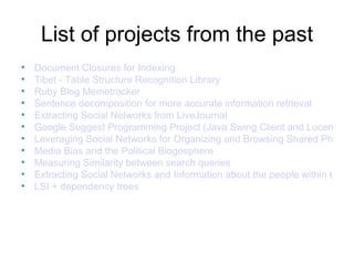 List of projects from the past
•   Document Closures for Indexing
•   Tibet - Table Structure Recognition Library
•   Ruby Blog Memetracker
•   Sentence decomposition for more accurate information retrieval
•   Extracting Social Networks from LiveJournal
•   Google Suggest Programming Project (Java Swing Client and Lucene Bac
•   Leveraging Social Networks for Organizing and Browsing Shared Photogr
•   Media Bias and the Political Blogosphere
•   Measuring Similarity between search queries
•   Extracting Social Networks and Information about the people within them
•   LSI + dependency trees
 