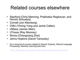 Related courses elsewhere
• Stanford (Chris Manning, Prabhakar Raghavan, and
  Hinrich Schuetze)
• Cornell (Jon Kleinberg)
• CMU (Yiming Yang and Jamie Callan)
• UMass (James Allan)
• UTexas (Ray Mooney)
• Illinois (Chengxiang Zhai)
• Johns Hopkins (David Yarowsky)
•   For a long list of courses related to Search Engines, Natural Language
    Processing, Machine Learning look here:

    http://tangra.si.umich.edu/clair/clair/courses.html
 