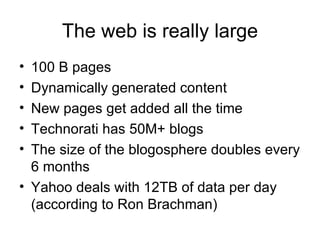 The web is really large
• 100 B pages
• Dynamically generated content
• New pages get added all the time
• Technorati has 50M+ blogs
• The size of the blogosphere doubles every
  6 months
• Yahoo deals with 12TB of data per day
  (according to Ron Brachman)
 