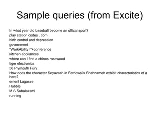 Sample queries (from Excite)
In what year did baseball become an offical sport?
play station codes . com
birth control and depression
government
"WorkAbility I"+conference
kitchen appliances
where can I find a chines rosewood
tiger electronics
58 Plymouth Fury
How does the character Seyavash in Ferdowsi's Shahnameh exhibit characteristics of a
hero?
emeril Lagasse
Hubble
M.S Subalaksmi
running
 