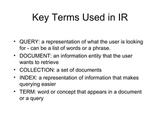 Key Terms Used in IR

• QUERY: a representation of what the user is looking
  for - can be a list of words or a phrase.
• DOCUMENT: an information entity that the user
  wants to retrieve
• COLLECTION: a set of documents
• INDEX: a representation of information that makes
  querying easier
• TERM: word or concept that appears in a document
  or a query
 