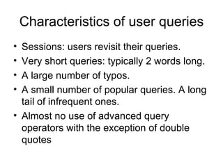 Characteristics of user queries
• Sessions: users revisit their queries.
• Very short queries: typically 2 words long.
• A large number of typos.
• A small number of popular queries. A long
  tail of infrequent ones.
• Almost no use of advanced query
  operators with the exception of double
  quotes
 