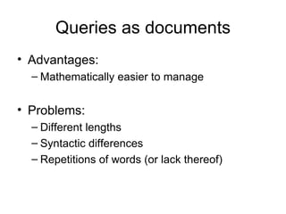 Queries as documents
• Advantages:
  – Mathematically easier to manage


• Problems:
  – Different lengths
  – Syntactic differences
  – Repetitions of words (or lack thereof)
 