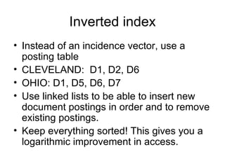 Inverted index
• Instead of an incidence vector, use a
  posting table
• CLEVELAND: D1, D2, D6
• OHIO: D1, D5, D6, D7
• Use linked lists to be able to insert new
  document postings in order and to remove
  existing postings.
• Keep everything sorted! This gives you a
  logarithmic improvement in access.
 