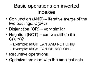 Basic operations on inverted
              indexes
• Conjunction (AND) – iterative merge of the
  two postings: O(x+y)
• Disjunction (OR) – very similar
• Negation (NOT) – can we still do it in
  O(x+y)?
  – Example: MICHIGAN AND NOT OHIO
  – Example: MICHIGAN OR NOT OHIO
• Recursive operations
• Optimization: start with the smallest sets
 