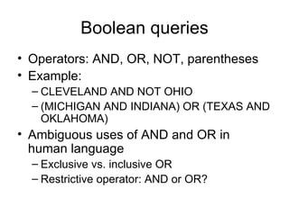 Boolean queries
• Operators: AND, OR, NOT, parentheses
• Example:
  – CLEVELAND AND NOT OHIO
  – (MICHIGAN AND INDIANA) OR (TEXAS AND
    OKLAHOMA)
• Ambiguous uses of AND and OR in
  human language
  – Exclusive vs. inclusive OR
  – Restrictive operator: AND or OR?
 