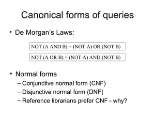Canonical forms of queries
• De Morgan’s Laws:

      NOT (A AND B) = (NOT A) OR (NOT B)

      NOT (A OR B) = (NOT A) AND (NOT B)


• Normal forms
  – Conjunctive normal form (CNF)
  – Disjunctive normal form (DNF)
  – Reference librarians prefer CNF - why?
 