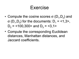 Exercise
• Compute the cosine scores σ (D1,D2) and
  σ (D1,D3) for the documents: D1 = <1,3>,
  D2 = <100,300> and D3 = <3,1>
• Compute the corresponding Euclidean
  distances, Manhattan distances, and
  Jaccard coefficients.
 