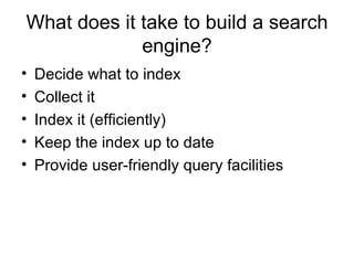 What does it take to build a search
             engine?
•   Decide what to index
•   Collect it
•   Index it (efficiently)
•   Keep the index up to date
•   Provide user-friendly query facilities
 